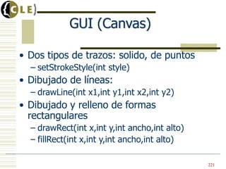GUI (Canvas)

• Dos tipos de trazos: solido, de puntos
  – setStrokeStyle(int style)
• Dibujado de líneas:
  – drawLine(int x1,int y1,int x2,int y2)
• Dibujado y relleno de formas
  rectangulares
  – drawRect(int x,int y,int ancho,int alto)
  – fillRect(int x,int y,int ancho,int alto)

                                               221
 