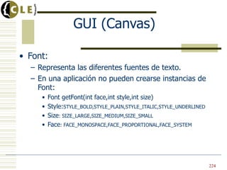 GUI (Canvas)

• Font:
  – Representa las diferentes fuentes de texto.
  – En una aplicación no pueden crearse instancias de
    Font:
     •   Font getFont(int face,int style,int size)
     •   Style:STYLE_BOLD,STYLE_PLAIN,STYLE_ITALIC,STYLE_UNDERLINED
     •   Size: SIZE_LARGE,SIZE_MEDIUM,SIZE_SMALL
     •   Face: FACE_MONOSPACE,FACE_PROPORTIONAL,FACE_SYSTEM




                                                                      224
 