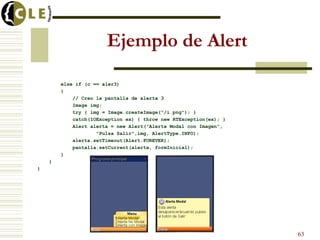 Ejemplo de Alert

        else if (c == aler3)
        {
            // Creo la pantalla de alerta 3
            Image img;
            try { img = Image.createImage("/i.png"); }
            catch(IOException ex) { throw new RTException(ex); }
            Alert alerta = new Alert("Alerta Modal con Imagen",
                    "Pulsa Salir",img, AlertType.INFO);
            alerta.setTimeout(Alert.FOREVER);
            pantalla.setCurrent(alerta, formInicial);
        }
    }
}




                                                                   63
 