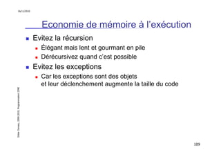16/11/2010




                                                 Economie de mémoire à l’exécution
                                               Evitez la récursion
                                                 Élégant mais lent et gourmant en pile
                                                 Dérécursivez quand c’est possible
                                               Evitez les exceptions
                                                 Car les exceptions sont des objets
                                                 et leur déclenchement augmente la taille du code
Didier Donsez, 2000-2010, Programmation J2ME




                                                                                                    109
 