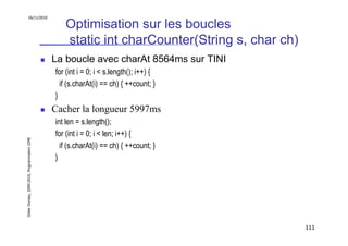 16/11/2010

                                                  Optimisation sur les boucles
                                                  static int charCounter(String s, char ch)
                                               La boucle avec charAt 8564ms sur TINI
                                               for (int i = 0; i < s.length(); i++) {
                                                 if (s.charAt(i) == ch) { ++count; }
                                               }
                                               Cacher la longueur 5997ms
                                               int len = s.length();
                                               for (int i = 0; i < len; i++) {
Didier Donsez, 2000-2010, Programmation J2ME




                                                 if (s.charAt(i) == ch) { ++count; }
                                               }




                                                                                              111
 