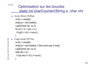 16/11/2010

                                                   Optimisation sur les boucles
                                                   static int charCounter(String s, char ch)
                                               Accès Direct 3248ms
                                                int len = s.length();
                                                char[] ca = new char[len];
                                                s.getChars(0, len, ca, 0);
                                                for (int i = 0; i < len; i++) {
                                                  if (ca[i] == ch) { ++count; }
                                                }
Didier Donsez, 2000-2010, Programmation J2ME




                                               Copie locale 2877ms
                                                int len = s.length();
                                                char[] ca = new char[len]; // Get a local copy of char[]
                                                s.getChars(0, len, ca, 0);
                                                while (len > 0) {
                                                  if (ca[--len] == ch) { ++count; }
                                                }
                                                                                                           112
 