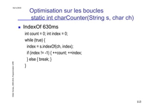 16/11/2010

                                                  Optimisation sur les boucles
                                                  static int charCounter(String s, char ch)
                                               IndexOf 630ms
                                               int count = 0; int index = 0;
                                               while (true) {
                                                 index = s.indexOf(ch, index);
                                                 if (index != -1) { ++count; ++index;
                                                 } else { break; }
Didier Donsez, 2000-2010, Programmation J2ME




                                               }




                                                                                              113
 