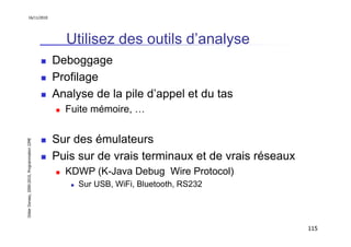 16/11/2010




                                                 Utilisez des outils d’analyse
                                               Deboggage
                                               Profilage
                                               Analyse de la pile d’appel et du tas
                                                 Fuite mémoire, …


                                               Sur des émulateurs
Didier Donsez, 2000-2010, Programmation J2ME




                                               Puis sur de vrais terminaux et de vrais réseaux
                                                 KDWP (K-Java Debug Wire Protocol)
                                                    Sur USB, WiFi, Bluetooth, RS232




                                                                                                 115
 