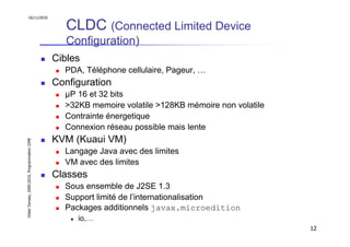 16/11/2010

                                                  CLDC (Connected Limited Device
                                                  Configuration)
                                               Cibles
                                                 PDA, Téléphone cellulaire, Pageur, …
                                               Configuration
                                                 µP 16 et 32 bits
                                                 >32KB memoire volatile >128KB mémoire non volatile
                                                 Contrainte énergetique
                                                 Connexion réseau possible mais lente
                                               KVM (Kuaui VM)
Didier Donsez, 2000-2010, Programmation J2ME




                                                 Langage Java avec des limites
                                                 VM avec des limites
                                               Classes
                                                 Sous ensemble de J2SE 1.3
                                                 Support limité de l’internationalisation
                                                 Packages additionnels javax.microedition
                                                    io,…
                                                                                                      12
 
