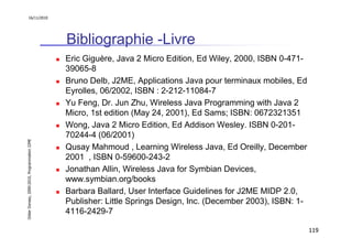 16/11/2010




                                               Bibliographie -Livre
                                               Eric Giguère, Java 2 Micro Edition, Ed Wiley, 2000, ISBN 0-471-
                                               39065-8
                                               Bruno Delb, J2ME, Applications Java pour terminaux mobiles, Ed
                                               Eyrolles, 06/2002, ISBN : 2-212-11084-7
                                               Yu Feng, Dr. Jun Zhu, Wireless Java Programming with Java 2
                                               Micro, 1st edition (May 24, 2001), Ed Sams; ISBN: 0672321351
                                               Wong, Java 2 Micro Edition, Ed Addison Wesley. ISBN 0-201-
                                               70244-4 (06/2001)
Didier Donsez, 2000-2010, Programmation J2ME




                                               Qusay Mahmoud , Learning Wireless Java, Ed Oreilly, December
                                               2001 , ISBN 0-59600-243-2
                                               Jonathan Allin, Wireless Java for Symbian Devices,
                                               www.symbian.org/books
                                               Barbara Ballard, User Interface Guidelines for J2ME MIDP 2.0,
                                               Publisher: Little Springs Design, Inc. (December 2003), ISBN: 1-
                                               4116-2429-7

                                                                                                                  119
 