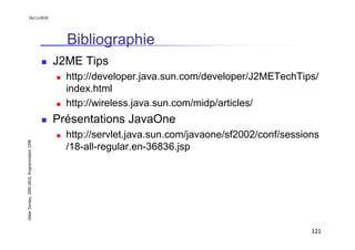 16/11/2010




                                                 Bibliographie
                                               J2ME Tips
                                                 http://developer.java.sun.com/developer/J2METechTips/
                                                 index.html
                                                 http://wireless.java.sun.com/midp/articles/
                                               Présentations JavaOne
                                                 http://servlet.java.sun.com/javaone/sf2002/conf/sessions
Didier Donsez, 2000-2010, Programmation J2ME




                                                 /18-all-regular.en-36836.jsp




                                                                                                       121
 