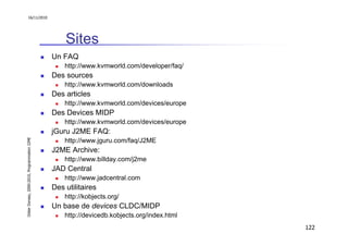 16/11/2010




                                                   Sites
                                               Un FAQ
                                                   http://www.kvmworld.com/developer/faq/
                                               Des sources
                                                   http://www.kvmworld.com/downloads
                                               Des articles
                                                   http://www.kvmworld.com/devices/europe
                                               Des Devices MIDP
                                                   http://www.kvmworld.com/devices/europe
                                               jGuru J2ME FAQ:
Didier Donsez, 2000-2010, Programmation J2ME




                                                   http://www.jguru.com/faq/J2ME
                                               J2ME Archive:
                                                   http://www.billday.com/j2me
                                               JAD Central
                                                   http://www.jadcentral.com
                                               Des utilitaires
                                                   http://kobjects.org/
                                               Un base de devices CLDC/MIDP
                                                   http://devicedb.kobjects.org/index.html
                                                                                             122
 