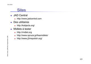 16/11/2010




                                                  Sites
                                               JAD Central
                                                  http://www.jadcentral.com
                                               Des utilitaires
                                                  http://kobjects.org/
                                               Midlets à tester
                                                  http://midlet.org
                                                  http://www.spruce.jp/freemidlets/
Didier Donsez, 2000-2010, Programmation J2ME




                                                  http://www.j2mepolish.org/




                                                                                      123
 