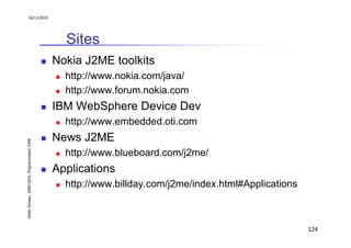 16/11/2010




                                                 Sites
                                               Nokia J2ME toolkits
                                                 http://www.nokia.com/java/
                                                 http://www.forum.nokia.com
                                               IBM WebSphere Device Dev
                                                 http://www.embedded.oti.com
                                               News J2ME
Didier Donsez, 2000-2010, Programmation J2ME




                                                 http://www.blueboard.com/j2me/
                                               Applications
                                                 http://www.billday.com/j2me/index.html#Applications



                                                                                                       124
 