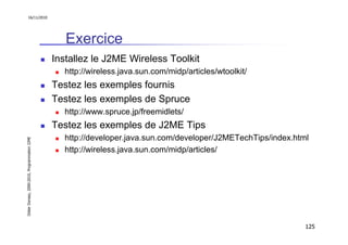 16/11/2010




                                                  Exercice
                                               Installez le J2ME Wireless Toolkit
                                                  http://wireless.java.sun.com/midp/articles/wtoolkit/
                                               Testez les exemples fournis
                                               Testez les exemples de Spruce
                                                  http://www.spruce.jp/freemidlets/
                                               Testez les exemples de J2ME Tips
                                                  http://developer.java.sun.com/developer/J2METechTips/index.html
Didier Donsez, 2000-2010, Programmation J2ME




                                                  http://wireless.java.sun.com/midp/articles/




                                                                                                                125
 