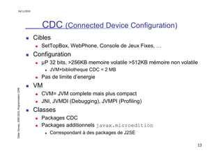 16/11/2010




                                                  CDC (Connected Device Configuration)
                                               Cibles
                                                 SetTopBox, WebPhone, Console de Jeux Fixes, …
                                               Configuration
                                                 µP 32 bits, >256KB memoire volatile >512KB mémoire non volatile
                                                    JVM+bibliotheque CDC = 2 MB
                                                 Pas de limite d’energie
                                               VM
Didier Donsez, 2000-2010, Programmation J2ME




                                                 CVM= JVM complete mais plus compact
                                                 JNI, JVMDI (Debugging), JVMPI (Profiling)
                                               Classes
                                                 Packages CDC
                                                 Packages additionnels javax.microedition
                                                    Correspondant à des packages de J2SE

                                                                                                               13
 