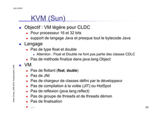 16/11/2010




                                                 KVM (Sun)
                                               Objectif : VM légère pour CLDC
                                                 Pour processeur 16 et 32 bits
                                                 support de langage Java et presque tout le bytecode Java
                                               Langage
                                                 Pas de type float et double
                                                    Attention : Float et Double ne font pas partie des classes CDLC
                                                 Pas de méthode finalize dans java.lang.Object
                                               VM
Didier Donsez, 2000-2010, Programmation J2ME




                                                 Pas de flottant (float, double)
                                                 Pas de JNI
                                                 Pas de chargeur de classes défini par le développeur
                                                 Pas de compilation à la volée (JIT) ou HotSpot
                                                 Pas de reflexion (java.lang.reflect)
                                                 Pas de groupe de threads et de threads démon
                                                 Pas de finalisation
                                                 …                                                                    14
 