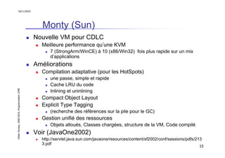 16/11/2010




                                                  Monty (Sun)
                                               Nouvelle VM pour CDLC
                                                 Meilleure performance qu’une KVM
                                                     7 (StrongArm/WinCE) à 10 (x86/Win32) fois plus rapide sur un mix
                                                     d’applications
                                               Améliorations
                                                 Compilation adaptative (pour les HotSpots)
                                                     une passe, simple et rapide
                                                     Cache LRU du code
Didier Donsez, 2000-2010, Programmation J2ME




                                                     Inlining et uninlining
                                                 Compact Object Layout
                                                 Explicit Type Tagging
                                                     (recherche des références sur la pile pour le GC)
                                                 Gestion unifié des ressources
                                                     Objets alloués, Classes chargées, structure de la VM, Code compilé
                                               Voir (JavaOne2002)
                                                 http://servlet.java.sun.com/javaone/resources/content/sf2002/conf/sessions/pdfs/213
                                                 3.pdf
                                                                                                                                  15
 
