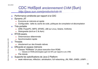 16/11/2010


                                                   CDC HotSpot anciennement CVM (Sun)
                                                   http://java.sun.com/products/cdc-hi
                                               Performance améliorée par rapport à la CDC
                                               Dynamic JIT
                                                  Econome en mémoire et rapide
                                                  Configurable : taille du cache de code, politiques de compilation et décompilation
                                               Très portable
                                                  ARM, PowerPC, MIPS, SPARC, x86 sur Linux, Solaris, VxWorks
                                                  Retargeable (écrit en C & Asm)
                                               RTOS-aware,
                                                  Ordonnanceur déterministe
                                                  Synchronisation rapide
Didier Donsez, 2000-2010, Programmation J2ME




                                               Threads
                                                  directement sur des threads natives
                                               Efficacité en espace mémoire
                                                  Classes “ROMable” (In place execution from ROM)
                                                      Classes en ROM préchargées (gain de 40% par rapport à une JVM)
                                                  Pile réduite
                                               Supporte les spécifications de Java 2 Platform
                                                  weak references, réflection, sérialisation, full networking, JNI, RMI, JVMDI, JVMPI …

                                                                                                                                       16
 