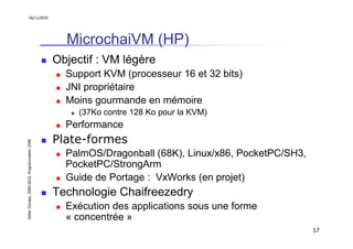 16/11/2010




                                                 MicrochaiVM (HP)
                                               Objectif : VM légère
                                                 Support KVM (processeur 16 et 32 bits)
                                                 JNI propriétaire
                                                 Moins gourmande en mémoire
                                                    (37Ko contre 128 Ko pour la KVM)
                                                 Performance
                                               Plate-formes
Didier Donsez, 2000-2010, Programmation J2ME




                                                 PalmOS/Dragonball (68K), Linux/x86, PocketPC/SH3,
                                                 PocketPC/StrongArm
                                                 Guide de Portage : VxWorks (en projet)
                                               Technologie Chaifreezedry
                                                 Exécution des applications sous une forme
                                                 « concentrée »
                                                                                                     17
 