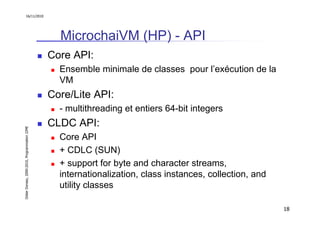 16/11/2010




                                                 MicrochaiVM (HP) - API
                                               Core API:
                                                 Ensemble minimale de classes pour l’exécution de la
                                                 VM
                                               Core/Lite API:
                                                 - multithreading et entiers 64-bit integers
                                               CLDC API:
Didier Donsez, 2000-2010, Programmation J2ME




                                                 Core API
                                                 + CDLC (SUN)
                                                 + support for byte and character streams,
                                                 internationalization, class instances, collection, and
                                                 utility classes

                                                                                                          18
 
