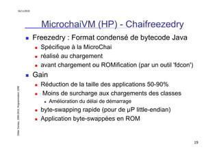 16/11/2010




                                                 MicrochaiVM (HP) - Chaifreezedry
                                               Freezedry : Format condensé de bytecode Java
                                                 Spécifique à la MicroChai
                                                 réalisé au chargement
                                                 avant chargement ou ROMification (par un outil 'fdcon')
                                               Gain
                                                 Réduction de la taille des applications 50-90%
Didier Donsez, 2000-2010, Programmation J2ME




                                                 Moins de surcharge aux chargements des classes
                                                      Amélioration du délai de démarrage
                                                 byte-swapping rapide (pour de µP little-endian)
                                                 Application byte-swappées en ROM


                                                                                                           19
 