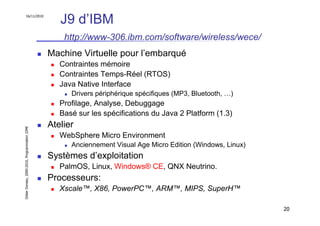 16/11/2010
                                                  J9 d’IBM
                                                   http://www-306.ibm.com/software/wireless/wece/
                                               Machine Virtuelle pour l’embarqué
                                                  Contraintes mémoire
                                                  Contraintes Temps-Réel (RTOS)
                                                  Java Native Interface
                                                     Drivers périphérique spécifiques (MP3, Bluetooth, …)
                                                  Profilage, Analyse, Debuggage
                                                  Basé sur les spécifications du Java 2 Platform (1.3)
                                               Atelier
Didier Donsez, 2000-2010, Programmation J2ME




                                                  WebSphere Micro Environment
                                                     Anciennement Visual Age Micro Edition (Windows, Linux)
                                               Systèmes d’exploitation
                                                  PalmOS, Linux, Windows® CE, QNX Neutrino.
                                               Processeurs:
                                                  Xscale™, X86, PowerPC™, ARM™, MIPS, SuperH™

                                                                                                              20
 