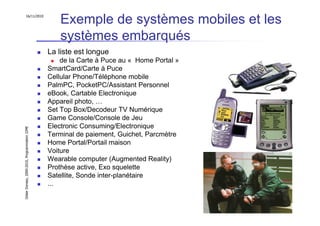16/11/2010
                                                   Exemple de systèmes mobiles et les
                                                   systèmes embarqués
                                               La liste est longue
                                                   de la Carte à Puce au « Home Portal »
                                               SmartCard/Carte à Puce
                                               Cellular Phone/Téléphone mobile
                                               PalmPC, PocketPC/Assistant Personnel
                                               eBook, Cartable Electronique
                                               Appareil photo, …
                                               Set Top Box/Decodeur TV Numérique
                                               Game Console/Console de Jeu
                                               Electronic Consuming/Electronique
Didier Donsez, 2000-2010, Programmation J2ME




                                               Terminal de paiement, Guichet, Parcmètre
                                               Home Portal/Portail maison
                                               Voiture
                                               Wearable computer (Augmented Reality)
                                               Prothèse active, Exo squelette
                                               Satellite, Sonde inter-planétaire
                                               ...


                                                                                           2
 