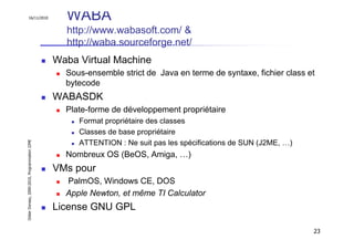 16/11/2010                               WABA
                                                 http://www.wabasoft.com/ &
                                                 http://waba.sourceforge.net/
                                               Waba Virtual Machine
                                                 Sous-ensemble strict de Java en terme de syntaxe, fichier class et
                                                 bytecode
                                               WABASDK
                                                 Plate-forme de développement propriétaire
                                                    Format propriétaire des classes
                                                    Classes de base propriétaire
Didier Donsez, 2000-2010, Programmation J2ME




                                                    ATTENTION : Ne suit pas les spécifications de SUN (J2ME, …)
                                                 Nombreux OS (BeOS, Amiga, …)
                                               VMs pour
                                                 PalmOS, Windows CE, DOS
                                                 Apple Newton, et même TI Calculator
                                               License GNU GPL

                                                                                                                  23
 