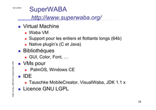 16/11/2010
                                                 SuperWABA
                                                  http://www.superwaba.org/
                                               Virtual Machine
                                                 Waba VM
                                                 Support pour les entiers et flottants longs (64b)
                                                 Native plugin’s (C et Java)
                                               Bibliothéques
                                                 GUI, Color, Font, …
                                               VMs pour
Didier Donsez, 2000-2010, Programmation J2ME




                                                 PalmOS, Windows CE
                                               IDE
                                                 Tauschke MobileCreator, VisualWaba, JDK 1.1 x
                                               Licence GNU LGPL

                                                                                                     24
 