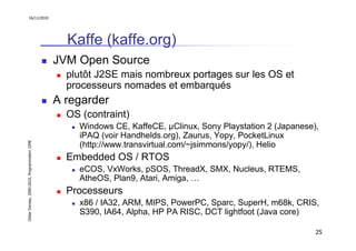 16/11/2010




                                                 Kaffe (kaffe.org)
                                               JVM Open Source
                                                 plutôt J2SE mais nombreux portages sur les OS et
                                                 processeurs nomades et embarqués
                                               A regarder
                                                 OS (contraint)
                                                   Windows CE, KaffeCE, µClinux, Sony Playstation 2 (Japanese),
                                                   iPAQ (voir Handhelds.org), Zaurus, Yopy, PocketLinux
Didier Donsez, 2000-2010, Programmation J2ME




                                                   (http://www.transvirtual.com/~jsimmons/yopy/), Helio
                                                 Embedded OS / RTOS
                                                   eCOS, VxWorks, pSOS, ThreadX, SMX, Nucleus, RTEMS,
                                                   AtheOS, Plan9, Atari, Amiga, …
                                                 Processeurs
                                                   x86 / IA32, ARM, MIPS, PowerPC, Sparc, SuperH, m68k, CRIS,
                                                   S390, IA64, Alpha, HP PA RISC, DCT lightfoot (Java core)

                                                                                                              25
 
