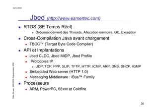 16/11/2010




                                                  Jbed (http://www.esmertec.com)
                                               RTOS (SE Temps Réel)
                                                    Ordonnancement des Threads, Allocation mémoire, GC, Exception
                                               Cross-Compilation Java avant chargement
                                                 TBCC™ (Target Byte Code Compiler)
                                               API et Implantations
                                                 Jbed CLDC, Jbed MIDP, Jbed Profile
                                                  Protocoles IP
Didier Donsez, 2000-2010, Programmation J2ME




                                                    UDP, TCP, PPP, SLIP, TFTP, HTTP, ICMP, ARP, DNS, DHCP, IGMP
                                                 Embedded Web server (HTTP 1.0)
                                                 Messaging Middleware : iBus™ Family
                                               Processeurs
                                                 ARM, PowerPC, 68xxx et Coldfire


                                                                                                                    26
 