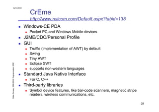 16/11/2010


                                                  CrEme
                                                  http://www.nsicom.com/Default.aspx?tabid=138
                                               Windows-CE PDA
                                                  Pocket PC and Windows Mobile devices
                                               J2ME/CDC/Personal Profile
                                               GUI
                                                  Truffle (implementation of AWT) by default
                                                  Swing
                                                  Tiny AWT
                                                  Eclipse SWT
Didier Donsez, 2000-2010, Programmation J2ME




                                                  supports non-western languages
                                               Standard Java Native Interface
                                                  For C, C++
                                               Third-party libraries
                                                  Symbol device features, like bar-code scanners, magnetic stripe
                                                  readers, wireless communications, etc.

                                                                                                                    28
 