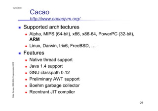 16/11/2010


                                                 Cacao
                                                 http://www.cacaojvm.org/
                                               Supported architectures
                                                 Alpha, MIPS (64-bit), x86, x86-64, PowerPC (32-bit),
                                                 ARM
                                                 Linux, Darwin, Irix6, FreeBSD, …
                                               Features
                                                 Native thread support
Didier Donsez, 2000-2010, Programmation J2ME




                                                 Java 1.4 support
                                                 GNU classpath 0.12
                                                 Preliminary AWT support
                                                 Boehm garbage collector
                                                 Reentrant JIT compiler

                                                                                                        29
 