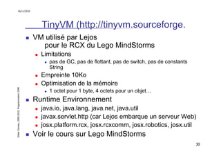 16/11/2010




                                                 TinyVM (http://tinyvm.sourceforge.
                                               VM utilisé par Lejos
                                                 pour le RCX du Lego MindStorms
                                                 Limitations
                                                    pas de GC, pas de flottant, pas de switch, pas de constants
                                                    String
                                                 Empreinte 10Ko
                                                 Optimisation de la mémoire
Didier Donsez, 2000-2010, Programmation J2ME




                                                    1 octet pour 1 byte, 4 octets pour un objet…
                                               Runtime Environnement
                                                 java.io, java.lang, java.net, java.util
                                                 javax.servlet.http (car Lejos embarque un serveur Web)
                                                 josx.platform.rcx, josx.rcxcomm, josx.robotics, josx.util
                                               Voir le cours sur Lego MindStorms
                                                                                                                  30
 
