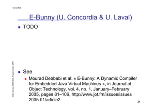 16/11/2010




                                                 E-Bunny (U. Concordia & U. Laval)
                                               TODO
Didier Donsez, 2000-2010, Programmation J2ME




                                               See
                                                Mourad Debbabi et al: « E-Bunny: A Dynamic Compiler
                                                for Embedded Java Virtual Machines », in Journal of
                                                Object Technology, vol. 4, no. 1, January–February
                                                2005, pages 81–106, http://www.jot.fm/issues/issues
                                                2005 01/article2                                    34
 