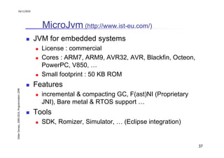 16/11/2010




                                                 MicroJvm (http://www.ist-eu.com/)
                                               JVM for embedded systems
                                                 License : commercial
                                                 Cores : ARM7, ARM9, AVR32, AVR, Blackfin, Octeon,
                                                 PowerPC, V850, …
                                                 Small footprint : 50 KB ROM
                                               Features
Didier Donsez, 2000-2010, Programmation J2ME




                                                 incremental & compacting GC, F(ast)NI (Proprietary
                                                 JNI), Bare metal & RTOS support …
                                               Tools
                                                 SDK, Romizer, Simulator, … (Eclipse integration)


                                                                                                      37
 