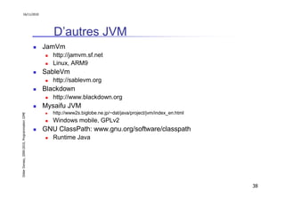 16/11/2010




                                                  D’autres JVM
                                               JamVm
                                                  http://jamvm.sf.net
                                                  Linux, ARM9
                                               SableVm
                                                  http://sablevm.org
                                               Blackdown
                                                  http://www.blackdown.org
                                               Mysaifu JVM
                                                  http://www2s.biglobe.ne.jp/~dat/java/project/jvm/index_en.html
Didier Donsez, 2000-2010, Programmation J2ME




                                                  Windows mobile, GPLv2
                                               GNU ClassPath: www.gnu.org/software/classpath
                                                  Runtime Java




                                                                                                                   38
 