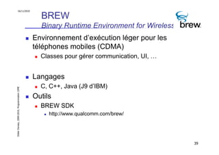 16/11/2010

                                                 BREW
                                                 Binary Runtime Environment for Wireless
                                               Environnement d’exécution léger pour les
                                               téléphones mobiles (CDMA)
                                                 Classes pour gérer communication, UI, …


                                               Langages
                                                 C, C++, Java (J9 d’IBM)
Didier Donsez, 2000-2010, Programmation J2ME




                                               Outils
                                                 BREW SDK
                                                    http://www.qualcomm.com/brew/




                                                                                           39
 