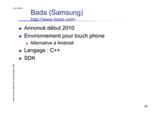 16/11/2010


                                                 Bada (Samsung)
                                                 http://www.bada.com/
                                               Annoncé début 2010
                                               Environnement pour touch phone
                                                 Alternative à Android
                                               Langage : C++
                                               SDK
Didier Donsez, 2000-2010, Programmation J2ME




                                                                                40
 