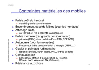 16/11/2010




                                                 Contraintes matérielles des mobiles

                                               Faible coût du handset
                                                 marché grande consommation
                                               Encombrement et poids faibles (pour les nomades)
                                               Affichage limité
                                                 de 100*60 en NB à 640*240 en 65565 col.
                                               Faible mémoire (car grande consommation)
                                                 primaire (RAM) et secondaire (FlashRAM,EEPROM)
Didier Donsez, 2000-2010, Programmation J2ME




                                               Autonomie (pour les nomades)
                                                 Processeur faible consommation d ’énergie (ARM, …)
                                               Clavier et pointage rudimentaire
                                                 tablette sensible, écran tactile, PAD, entrée de texte
                                               Communication
                                                 Série (IrDA, station d ’accueil USB ou RS323),
                                                 Réseau LAN, Wireless LAN, Cellulaire, …
                                               Résistance aux chocs                                       4
 