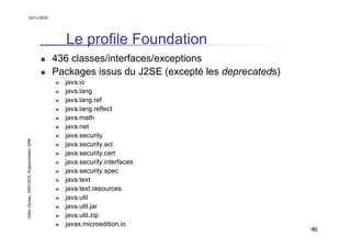 16/11/2010




                                                 Le profile Foundation
                                               436 classes/interfaces/exceptions
                                               Packages issus du J2SE (excepté les deprecateds)
                                                 java.io
                                                 java.lang
                                                 java.lang.ref
                                                 java.lang.reflect
                                                 java.math
                                                 java.net
                                                 java.security
Didier Donsez, 2000-2010, Programmation J2ME




                                                 java.security.acl
                                                 java.security.cert
                                                 java.security.interfaces
                                                 java.security.spec
                                                 java.text
                                                 java.text.resources
                                                 java.util
                                                 java.util.jar
                                                 java.util.zip
                                                 javax.microedition.io
                                                                                                  46
 