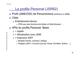 16/11/2010




                                                 Le profile Personal (JSR62)
                                               Profil J2ME/CDC de PersonalJava (antérieur à J2ME)
                                               Cible
                                                 Entertainment device
                                                    STB avec des fonctions de Mailer et Web Browser …
                                               APIs du profile Personal Basic
                                                 + Applet
Didier Donsez, 2000-2010, Programmation J2ME




                                                 + Sérialisation avec J2SE
                                                 + Extension AWT
                                                    Multiple frames, windows, dialogs
                                                    Widgets (JDK1.1) lourds (canvas, Panel, Scrollbar, Button …)



                                                                                                                   48
 