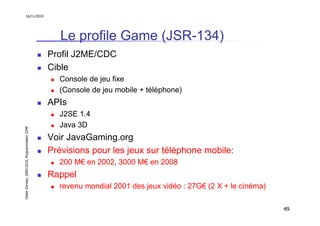 16/11/2010




                                                  Le profile Game (JSR-134)
                                               Profil J2ME/CDC
                                               Cible
                                                 Console de jeu fixe
                                                 (Console de jeu mobile + téléphone)
                                               APIs
                                                 J2SE 1.4
                                                 Java 3D
Didier Donsez, 2000-2010, Programmation J2ME




                                               Voir JavaGaming.org
                                               Prévisions pour les jeux sur téléphone mobile:
                                                 200 M€ en 2002, 3000 M€ en 2008
                                               Rappel
                                                 revenu mondial 2001 des jeux vidéo : 27G€ (2 X + le cinéma)

                                                                                                               49
 