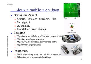 16/11/2010




                                                 Jeux « mobile » en Java
                                               Gratuit ou Payant
                                                 Arcade, Réflexion, Stratégie, Rôle …
                                                 Tamagochi
                                                 2D ou 2,5D
                                                 Standalone ou en réseau
                                               Sociétés
                                                 http://www.gameloft.com/ (société devenue bénéficiaire)
Didier Donsez, 2000-2010, Programmation J2ME




                                                 http://www.betomorrow.com
                                                 http://www.macrospace.com/games.shtml
                                                 http://midlet.org/index.jsp
                                                 …
                                               Remarque
                                                 Nokia s’est attaqué au marché de consoles mobiles avec la N-Gage
                                                 LG suit avec le succès de la NGage
                                                                                                               50
 
