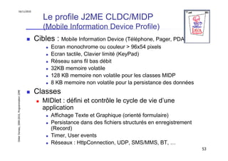 16/11/2010


                                                  Le profile J2ME CLDC/MIDP
                                                  (Mobile Information Device Profile)
                                               Cibles : Mobile Information Device (Téléphone, Pager, PDA)
                                                     Ecran monochrome ou couleur > 96x54 pixels
                                                     Ecran tactile, Clavier limité (KeyPad)
                                                     Réseau sans fil bas débit
                                                     32KB memoire volatile
                                                     128 KB memoire non volatile pour les classes MIDP
                                                     8 KB memoire non volatile pour la persistance des données
                                               Classes
Didier Donsez, 2000-2010, Programmation J2ME




                                                  MIDlet : défini et contrôle le cycle de vie d’une
                                                  application
                                                     Affichage Texte et Graphique (orienté formulaire)
                                                     Persistance dans des fichiers structurés en enregistrement
                                                     (Record)
                                                     Timer, User events
                                                     Réseaux : HttpConnection, UDP, SMS/MMS, BT, …
                                                                                                                  53
 