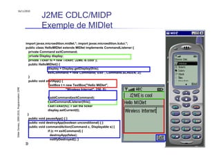 16/11/2010

                                                         J2ME CDLC/MIDP
                                                         Exemple de MIDlet
                                               import javax.microedition.midlet.*; import javax.microedition.lcdui.*;
                                               public class HelloMIDlet extends MIDlet implements CommandListener {
                                                 private Command exitCommand;
                                                 private Display display;
                                                 private Ticker hi = new Ticker("J2ME is cool");
                                                 public HelloMIDlet() {
                                                              display = Display.getDisplay(this);
                                                              exitCommand = new Command("Exit", Command.SCREEN, 2);
                                                 }
                                                 public void startApp() {
                                                              TextBox t = new TextBox("Hello MIDlet",
Didier Donsez, 2000-2010, Programmation J2ME




                                                                           "Wireless Internet", 256, 0);

                                                            t.addCommand(exitCommand);
                                                            t.setCommandListener(this);
                                                            t.setTicker(hi); // set the ticker
                                                            display.setCurrent(t);
                                                }
                                                  public void pauseApp() { }
                                                  public void destroyApp(boolean unconditional) { }
                                                  public void commandAction(Command c, Displayable s) {
                                                               if (c == exitCommand) {
                                                                 destroyApp(false);
                                                                 notifyDestroyed(); }
                                               }}                                                                       55
 