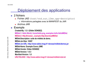 16/11/2010




                                                  Déploiement des applications
                                               2 fichiers
                                                  Fichier JAD (text/vnd.sun.j2me.app-descriptor)
                                                      informations partagées avec le MANIFEST du JAR
                                                  Archive JAR
                                               Exemple
                                               Created-By: 1.3.1 (Didier DONSEZ)
                                               MIDlet-1: Hello World, /icons/hello.png, examples.hello.HelloMIDlet
                                               MIDlet-2: Http Browser,, example.http.DownloadMIDlet
Didier Donsez, 2000-2010, Programmation J2ME




                                               MIDlet-Description: suite de midlets de demo.
                                               MIDlet-Jar-Size: 18387
                                               MIDlet-Jar-URL: http://www-adele.imag.fr/~donsez/midlets/demos.jar
                                               MIDlet-Name: Exemple Cours J2ME
                                               MIDlet-Vendor: Didier DONSEZ
                                               MIDlet-Version: 1.0.3
                                               Manifest-Version: 1.0
                                               URLTOLOAD : http://www-adele.imag.fr/~donsez/midlets/note.txt
                                                                                                                     56
 