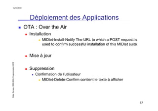 16/11/2010




                                                 Déploiement des Applications
                                               OTA : Over the Air
                                                 Installation
                                                        MIDlet-Install-Notify The URL to which a POST request is
                                                        used to confirm successful installation of this MIDlet suite


                                                 Mise à jour
Didier Donsez, 2000-2010, Programmation J2ME




                                                 Suppression
                                                    Confirmation de l’utilisateur
                                                       MIDlet-Delete-Confirm contient le texte à afficher




                                                                                                                       57
 