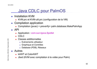 16/11/2010




                                                  Java CDLC pour PalmOS
                                               Installation KVM
                                                 KVM.prc et KVM-util.prc (configuration de la VM)
                                               Compilation application
                                                 Compilation (javac) + preverify+ palm.database.MakePalmApp
                                               API
                                                 Application : com.sun.kjava.Spotlet
                                                 CDLC
                                                 Classes additionnelles
Didier Donsez, 2000-2010, Programmation J2ME




                                                     Evénements utilisateur
                                                     Graphique et Contrôles
                                                     Database (PDB), Réseaux
                                               Autres
                                                 kAWT et ColorAWT
                                                 Jbed (KVM avec compilation à la volée pour Palm)

                                                                                                              62
 