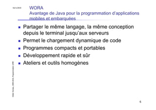 16/11/2010
                                                 WORA
                                                 Avantage de Java pour la programmation d’applications
                                                 mobiles et embarquées
                                               Partager le même langage, la même conception
                                               depuis le terminal jusqu’aux serveurs
                                               Permet le chargement dynamique de code
                                               Programmes compacts et portables
                                               Développement rapide et sûr
                                               Ateliers et outils homogènes
Didier Donsez, 2000-2010, Programmation J2ME




                                                                                                         6
 