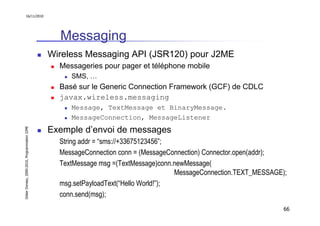 16/11/2010




                                                 Messaging
                                               Wireless Messaging API (JSR120) pour J2ME
                                                 Messageries pour pager et téléphone mobile
                                                    SMS, …
                                                 Basé sur le Generic Connection Framework (GCF) de CDLC
                                                 javax.wireless.messaging
                                                    Message, TextMessage et BinaryMessage.
                                                    MessageConnection, MessageListener
                                               Exemple d’envoi de messages
Didier Donsez, 2000-2010, Programmation J2ME




                                                 String addr = “sms://+33675123456”;
                                                 MessageConnection conn = (MessageConnection) Connector.open(addr);
                                                 TextMessage msg =(TextMessage)conn.newMessage(
                                                                                     MessageConnection.TEXT_MESSAGE);
                                                 msg.setPayloadText(“Hello World!”);
                                                 conn.send(msg);
                                                                                                                    66
 