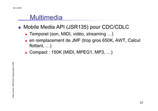 16/11/2010




                                                 Multimedia
                                               Mobile Media API (JSR135) pour CDC/CDLC
                                                 Temporel (son, MIDI, vidéo, streaming …)
                                                 en remplacement de JMF (trop gros 650K, AWT, Calcul
                                                 flottant, …)
                                                 Compact : 150K (MIDI, MPEG1, MP3, …)
Didier Donsez, 2000-2010, Programmation J2ME




                                                                                                   67
 