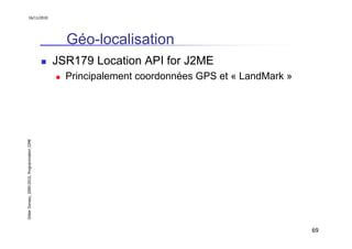 16/11/2010




                                                 Géo-localisation
                                               JSR179 Location API for J2ME
                                                 Principalement coordonnées GPS et « LandMark »
Didier Donsez, 2000-2010, Programmation J2ME




                                                                                                  69
 